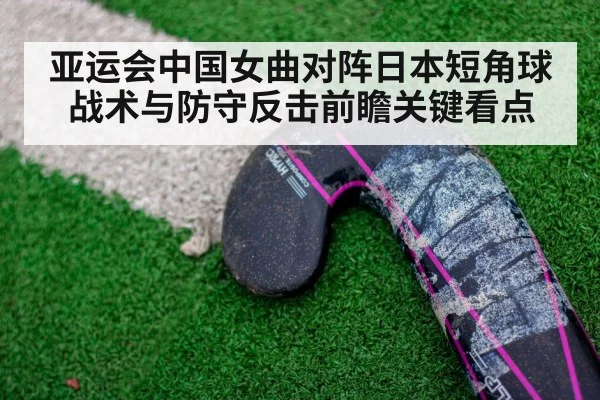 亚运会中国女曲对阵日本短角球战术与防守反击前瞻关键看点