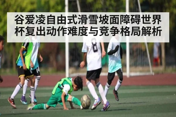 谷爱凌自由式滑雪坡面障碍世界杯复出动作难度与竞争格局解析
